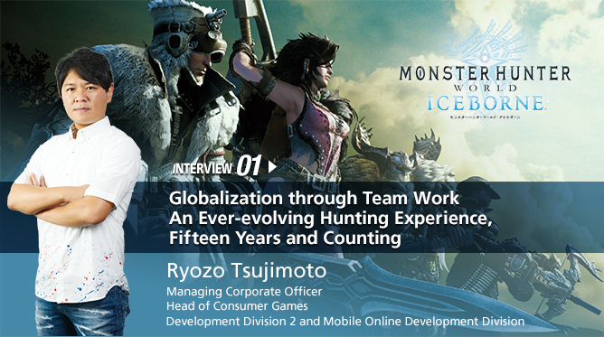 INTERVIEW 01. Globalization through Team Work An Ever-evolving Hunting Experience, Fifteen Years and Counting/Ryozo Tsujimoto /Managing Corporate Officer, Head of Consumer Games Development Division 2 and Mobile Online Development Division